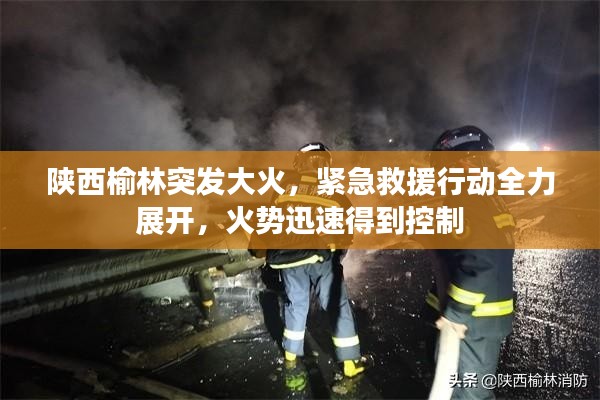 陕西榆林突发大火，紧急救援行动全力展开，火势迅速得到控制