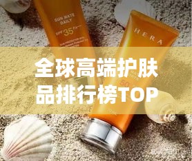 全球高端护肤品排行榜TOP榜，带你领略世界名牌护肤魅力！