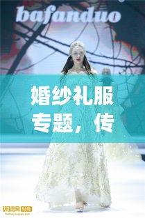 婚纱礼服专题，传统与时尚交融之美探索